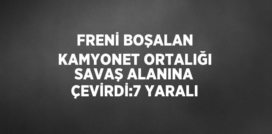 FRENİ BOŞALAN KAMYONET ORTALIĞI SAVAŞ ALANINA ÇEVİRDİ:7 YARALI