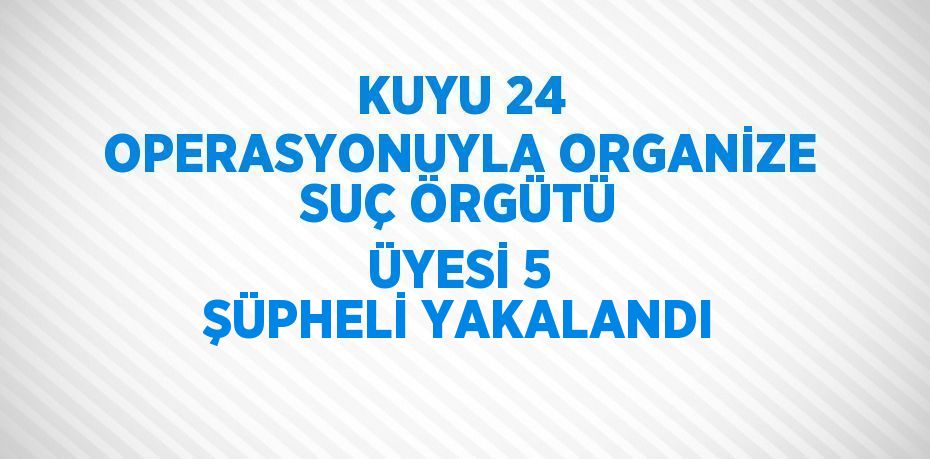 KUYU 24 OPERASYONUYLA ORGANİZE SUÇ ÖRGÜTÜ ÜYESİ 5 ŞÜPHELİ YAKALANDI