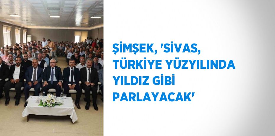 ŞİMŞEK, 'SİVAS, TÜRKİYE YÜZYILINDA YILDIZ GİBİ PARLAYACAK'