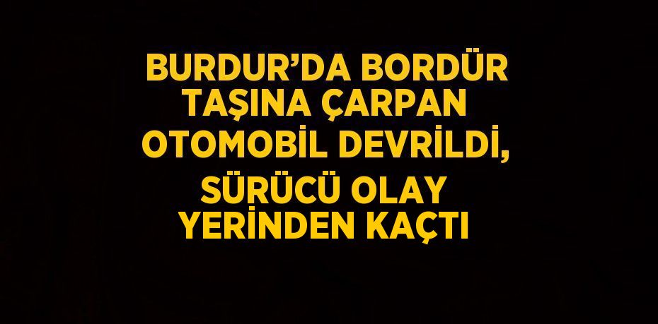 BURDUR’DA BORDÜR TAŞINA ÇARPAN OTOMOBİL DEVRİLDİ, SÜRÜCÜ OLAY YERİNDEN KAÇTI