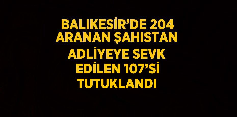 BALIKESİR’DE 204 ARANAN ŞAHISTAN ADLİYEYE SEVK EDİLEN 107’Sİ TUTUKLANDI