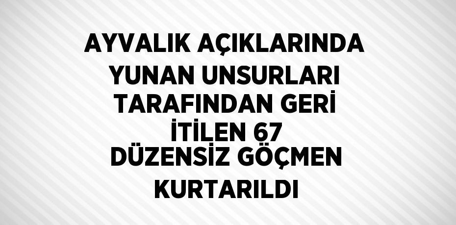 AYVALIK AÇIKLARINDA YUNAN UNSURLARI TARAFINDAN GERİ İTİLEN 67 DÜZENSİZ GÖÇMEN KURTARILDI