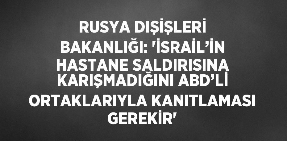 RUSYA DIŞİŞLERİ BAKANLIĞI: 'İSRAİL’İN HASTANE SALDIRISINA KARIŞMADIĞINI ABD’Lİ ORTAKLARIYLA KANITLAMASI GEREKİR'