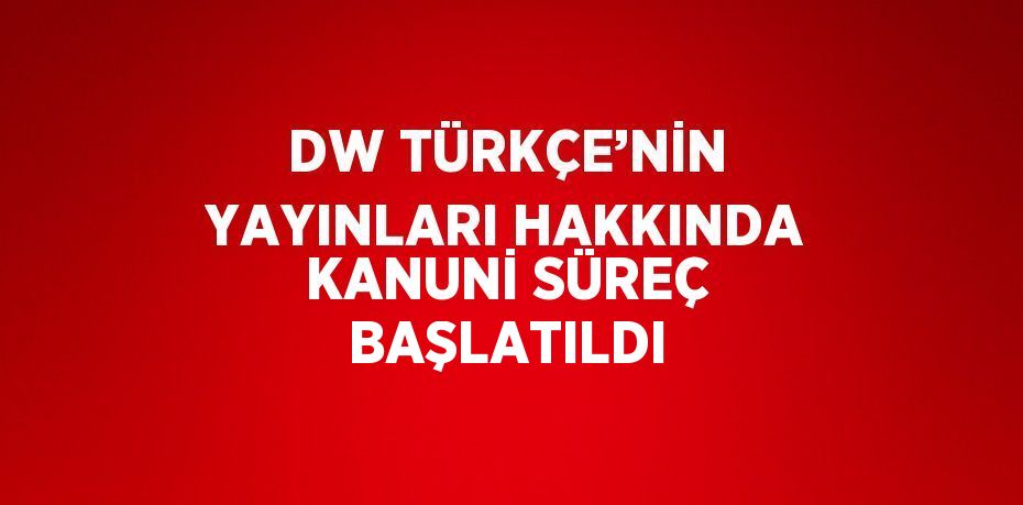 DW TÜRKÇE’NİN YAYINLARI HAKKINDA KANUNİ SÜREÇ BAŞLATILDI