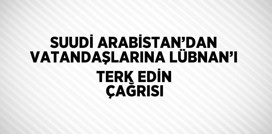 SUUDİ ARABİSTAN’DAN VATANDAŞLARINA LÜBNAN’I TERK EDİN ÇAĞRISI