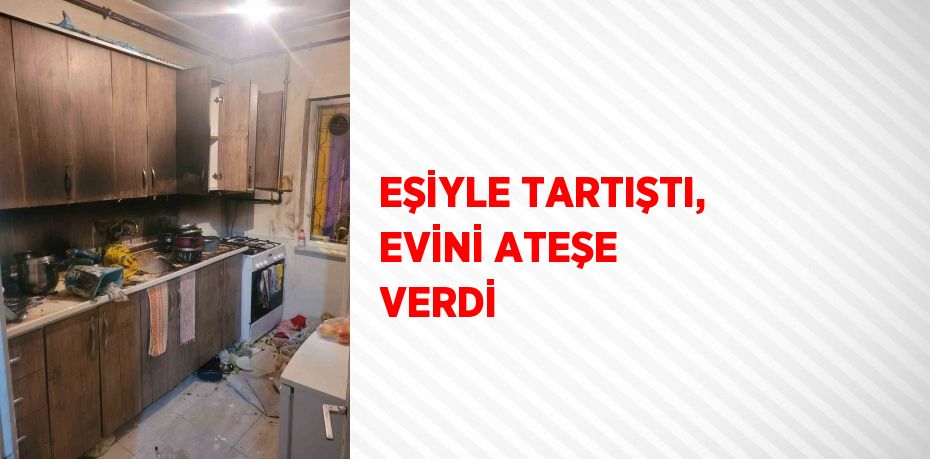 EŞİYLE TARTIŞTI, EVİNİ ATEŞE VERDİ