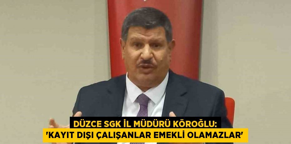 DÜZCE SGK İL MÜDÜRÜ KÖROĞLU: 'KAYIT DIŞI ÇALIŞANLAR EMEKLİ OLAMAZLAR'