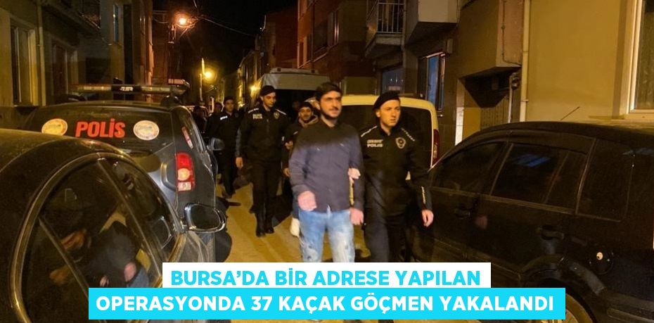 BURSA’DA BİR ADRESE YAPILAN OPERASYONDA 37 KAÇAK GÖÇMEN YAKALANDI