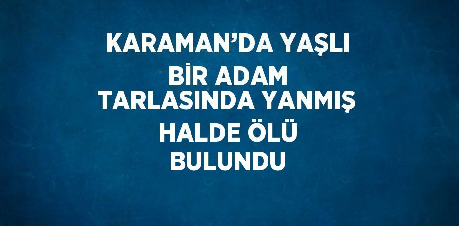 KARAMAN’DA YAŞLI BİR ADAM TARLASINDA YANMIŞ HALDE ÖLÜ BULUNDU
