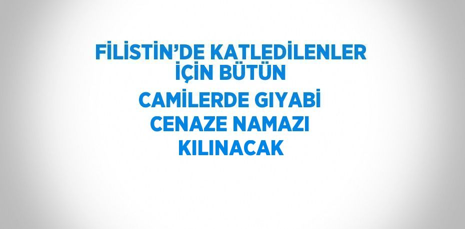 FİLİSTİN’DE KATLEDİLENLER İÇİN BÜTÜN CAMİLERDE GIYABİ CENAZE NAMAZI KILINACAK