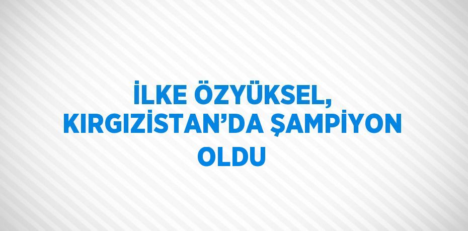 İLKE ÖZYÜKSEL, KIRGIZİSTAN’DA ŞAMPİYON OLDU