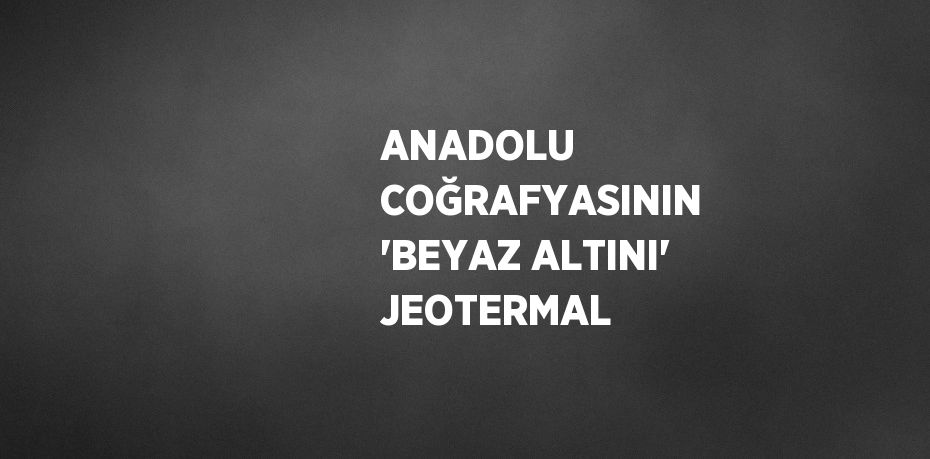 ANADOLU COĞRAFYASININ 'BEYAZ ALTINI' JEOTERMAL