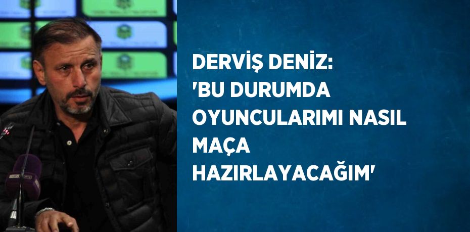 DERVİŞ DENİZ: 'BU DURUMDA OYUNCULARIMI NASIL MAÇA HAZIRLAYACAĞIM'