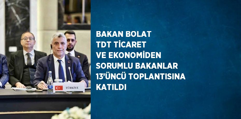 BAKAN BOLAT TDT TİCARET VE EKONOMİDEN SORUMLU BAKANLAR 13’ÜNCÜ TOPLANTISINA KATILDI