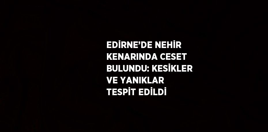 EDİRNE’DE NEHİR KENARINDA CESET BULUNDU: KESİKLER VE YANIKLAR TESPİT EDİLDİ