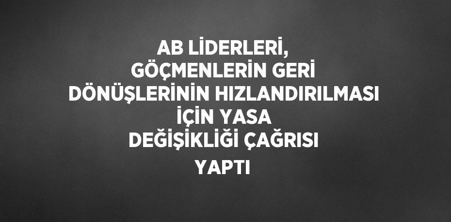 AB LİDERLERİ, GÖÇMENLERİN GERİ DÖNÜŞLERİNİN HIZLANDIRILMASI İÇİN YASA DEĞİŞİKLİĞİ ÇAĞRISI YAPTI