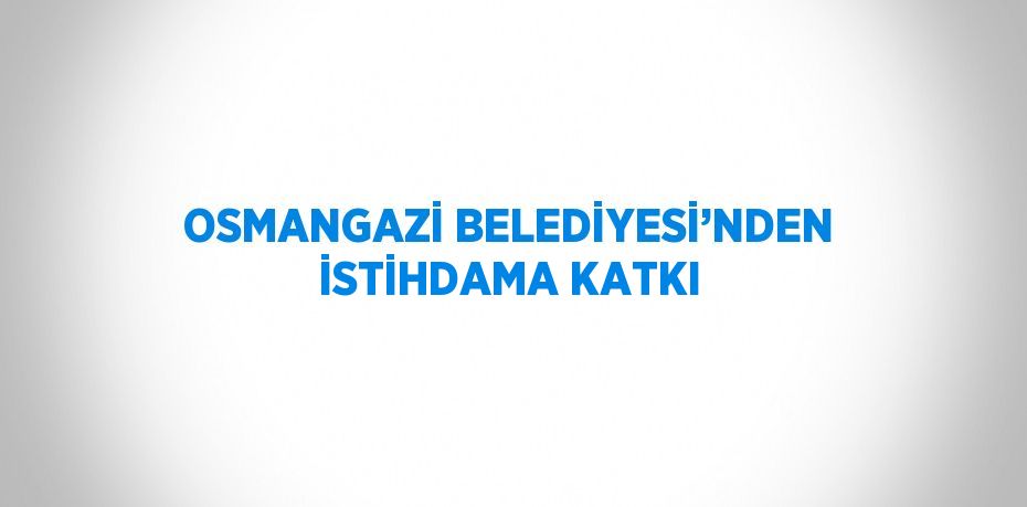 OSMANGAZİ BELEDİYESİ’NDEN İSTİHDAMA KATKI