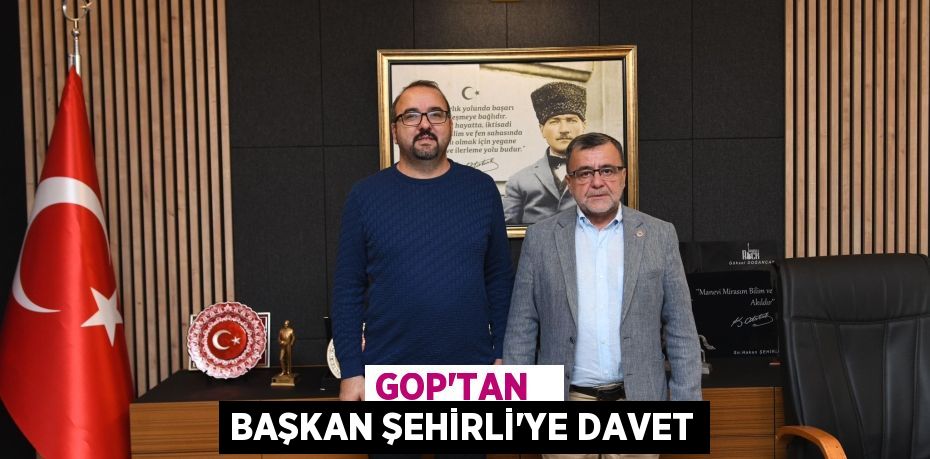 GOP’TAN   BAŞKAN ŞEHİRLİ’YE DAVET