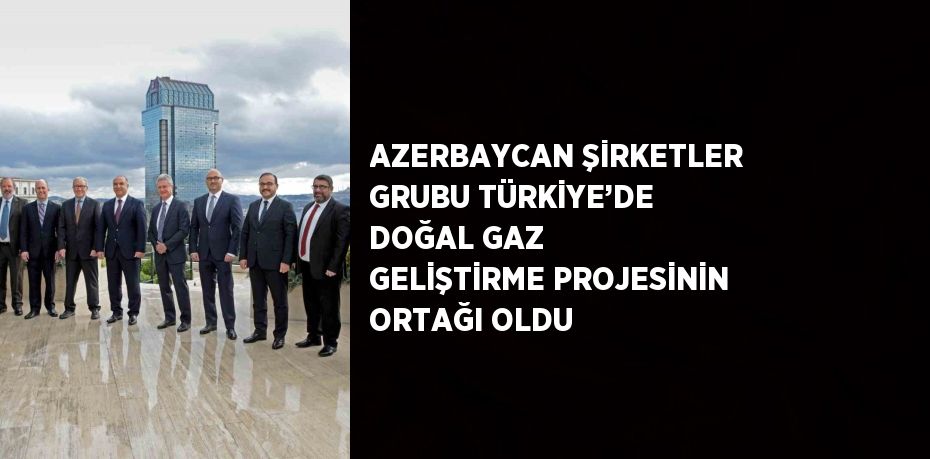 AZERBAYCAN ŞİRKETLER GRUBU TÜRKİYE’DE DOĞAL GAZ GELİŞTİRME PROJESİNİN ORTAĞI OLDU