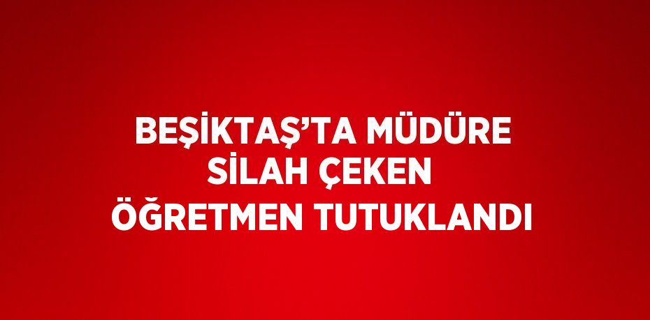 BEŞİKTAŞ’TA MÜDÜRE SİLAH ÇEKEN ÖĞRETMEN TUTUKLANDI