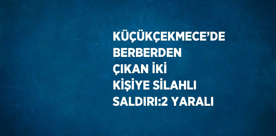 KÜÇÜKÇEKMECE’DE BERBERDEN ÇIKAN İKİ KİŞİYE SİLAHLI SALDIRI:2 YARALI