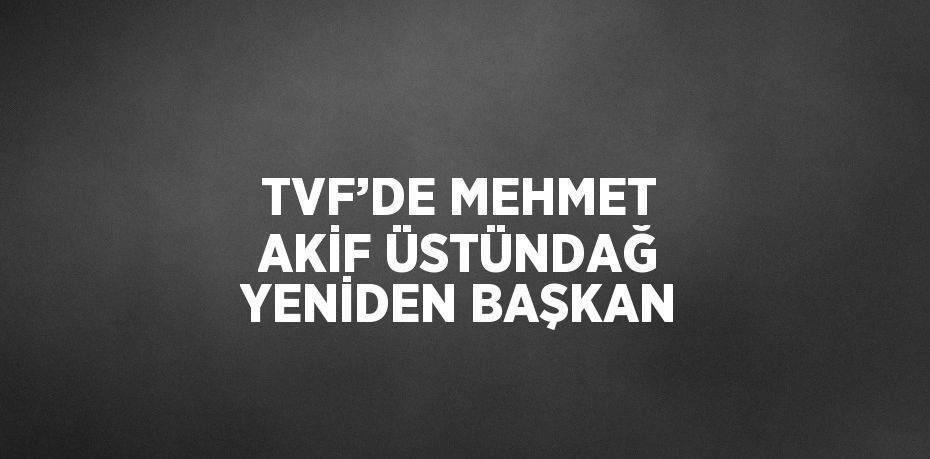 TVF’DE MEHMET AKİF ÜSTÜNDAĞ YENİDEN BAŞKAN