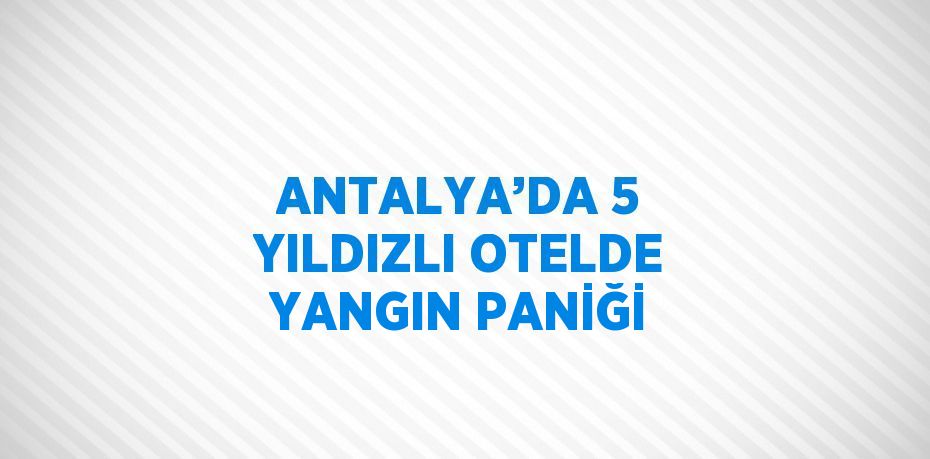 ANTALYA’DA 5 YILDIZLI OTELDE YANGIN PANİĞİ