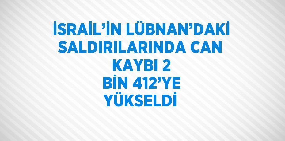 İSRAİL’İN LÜBNAN’DAKİ SALDIRILARINDA CAN KAYBI 2 BİN 412’YE YÜKSELDİ