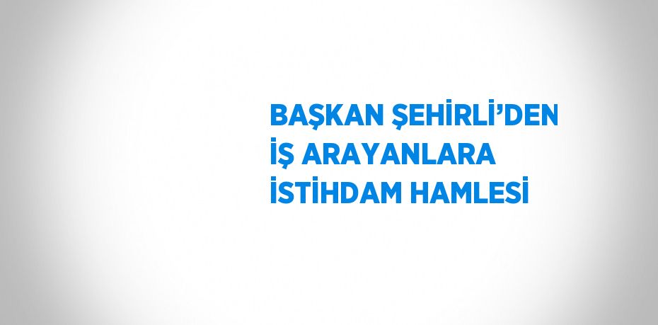 BAŞKAN ŞEHİRLİ’DEN İŞ ARAYANLARA İSTİHDAM HAMLESİ