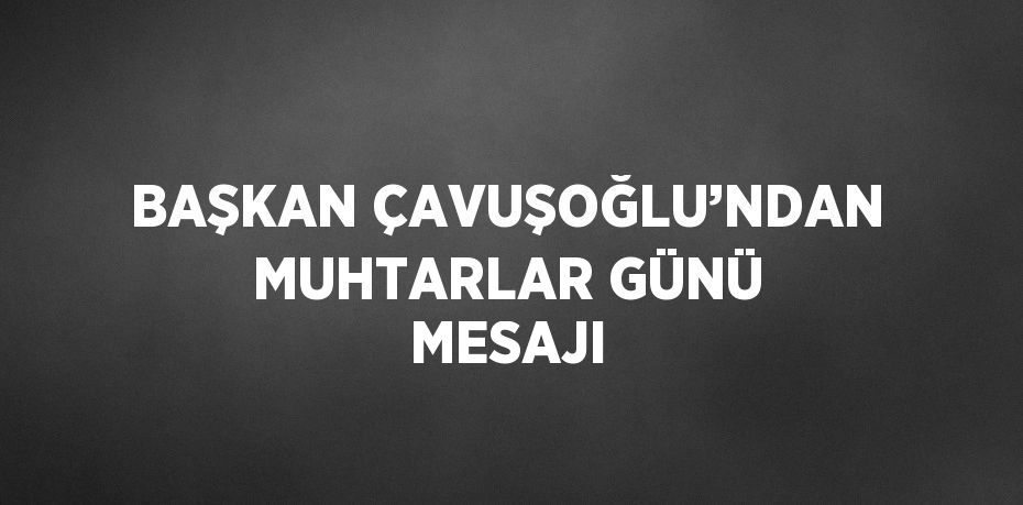 BAŞKAN ÇAVUŞOĞLU’NDAN MUHTARLAR GÜNÜ MESAJI