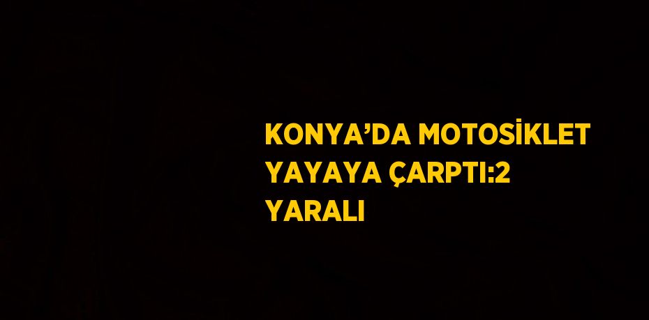 KONYA’DA MOTOSİKLET YAYAYA ÇARPTI:2 YARALI