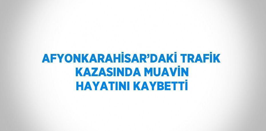 AFYONKARAHİSAR’DAKİ TRAFİK KAZASINDA MUAVİN HAYATINI KAYBETTİ