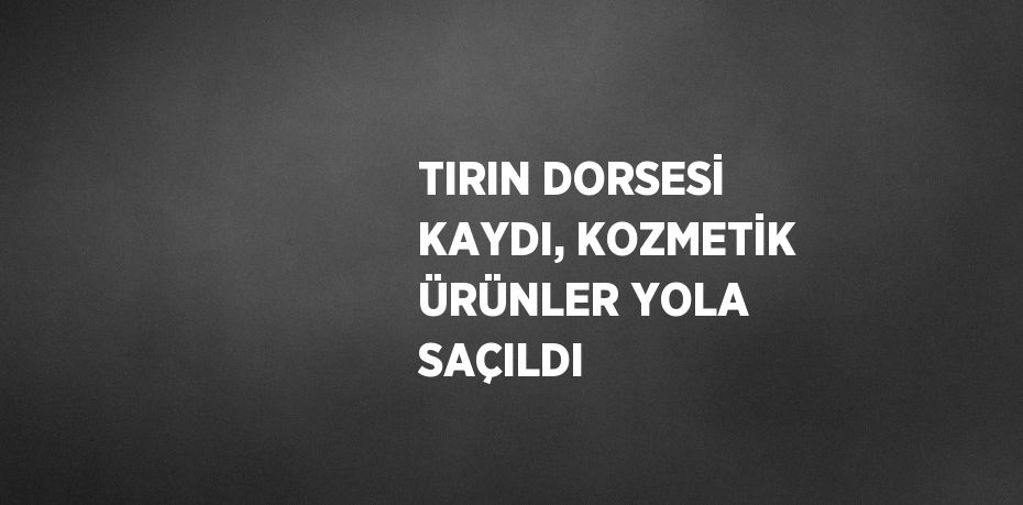 TIRIN DORSESİ KAYDI, KOZMETİK ÜRÜNLER YOLA SAÇILDI