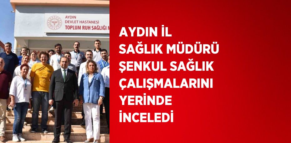 AYDIN İL SAĞLIK MÜDÜRÜ ŞENKUL SAĞLIK ÇALIŞMALARINI YERİNDE İNCELEDİ