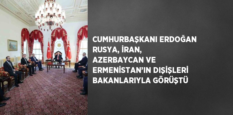 CUMHURBAŞKANI ERDOĞAN RUSYA, İRAN, AZERBAYCAN VE ERMENİSTAN’IN DIŞİŞLERİ BAKANLARIYLA GÖRÜŞTÜ