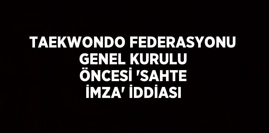 TAEKWONDO FEDERASYONU GENEL KURULU ÖNCESİ 'SAHTE İMZA' İDDİASI