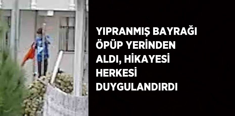 YIPRANMIŞ BAYRAĞI ÖPÜP YERİNDEN ALDI, HİKAYESİ HERKESİ DUYGULANDIRDI