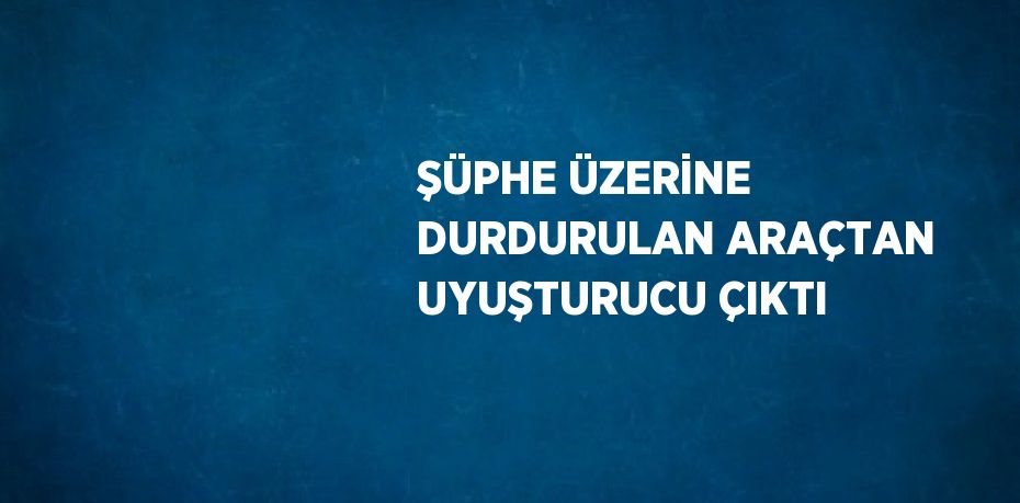 ŞÜPHE ÜZERİNE DURDURULAN ARAÇTAN UYUŞTURUCU ÇIKTI