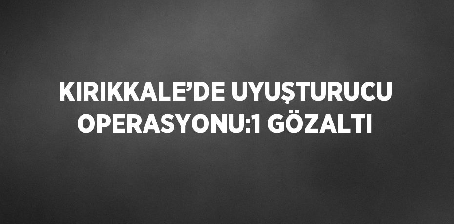 KIRIKKALE’DE UYUŞTURUCU OPERASYONU:1 GÖZALTI