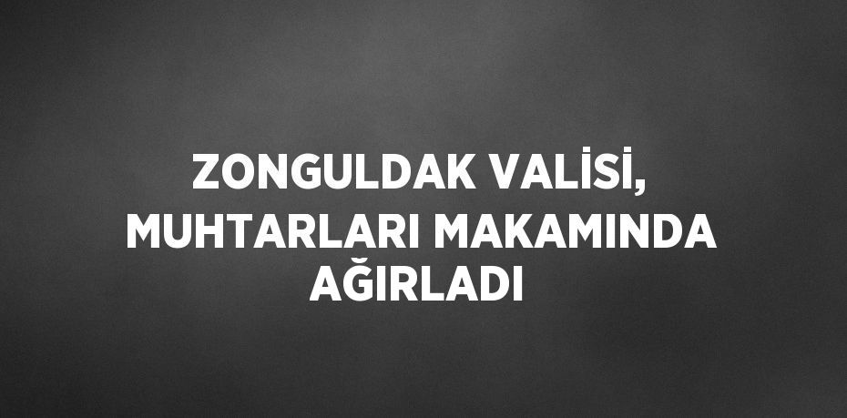 ZONGULDAK VALİSİ, MUHTARLARI MAKAMINDA AĞIRLADI