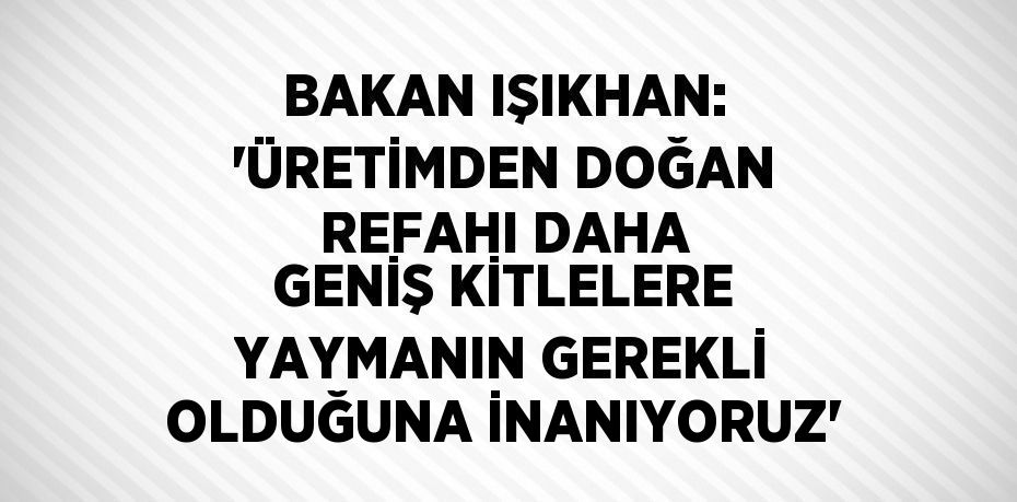 BAKAN IŞIKHAN: 'ÜRETİMDEN DOĞAN REFAHI DAHA GENİŞ KİTLELERE YAYMANIN GEREKLİ OLDUĞUNA İNANIYORUZ'