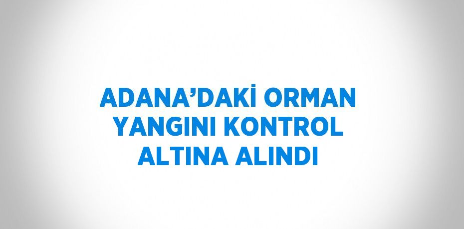 ADANA’DAKİ ORMAN YANGINI KONTROL ALTINA ALINDI