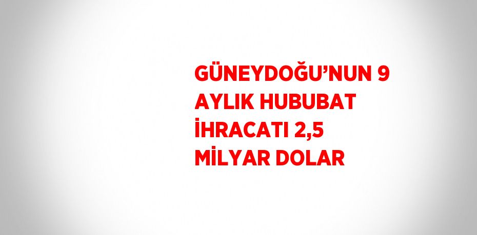 GÜNEYDOĞU’NUN 9 AYLIK HUBUBAT İHRACATI 2,5 MİLYAR DOLAR