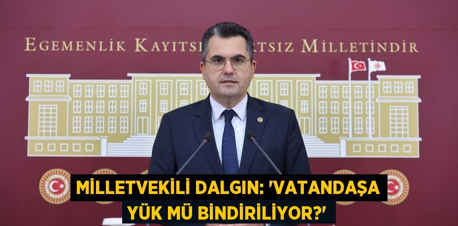 MİLLETVEKİLİ DALGIN: “VATANDAŞA YÜK MÜ BİNDİRİLİYOR?”