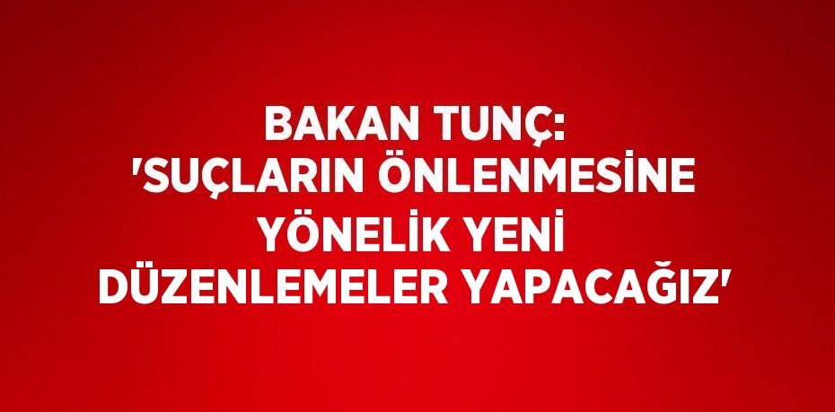 BAKAN TUNÇ: 'SUÇLARIN ÖNLENMESİNE YÖNELİK YENİ DÜZENLEMELER YAPACAĞIZ'