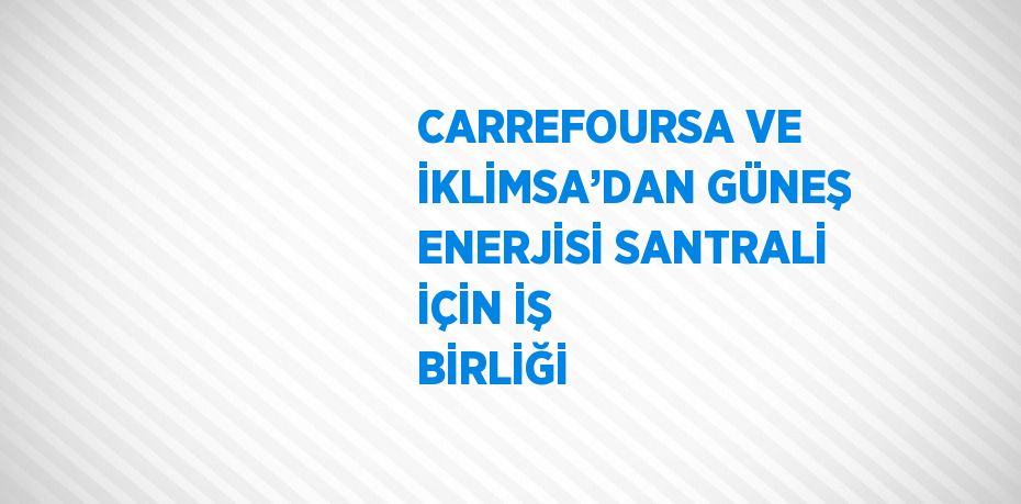 CARREFOURSA VE İKLİMSA’DAN GÜNEŞ ENERJİSİ SANTRALİ İÇİN İŞ BİRLİĞİ