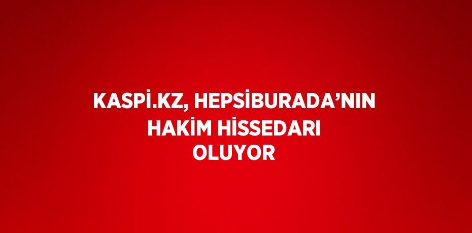 KASPİ.KZ, HEPSİBURADA’NIN HAKİM HİSSEDARI OLUYOR