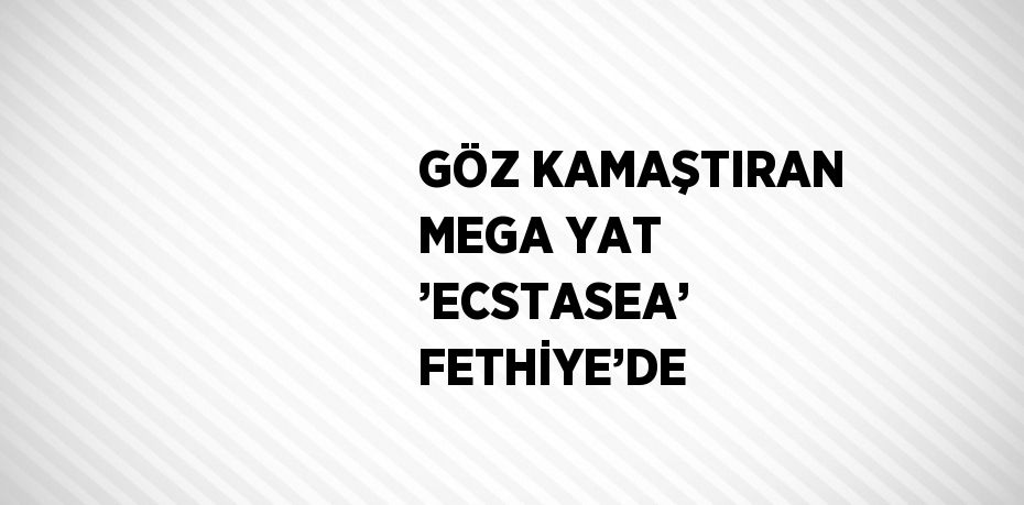 GÖZ KAMAŞTIRAN MEGA YAT ’ECSTASEA’ FETHİYE’DE