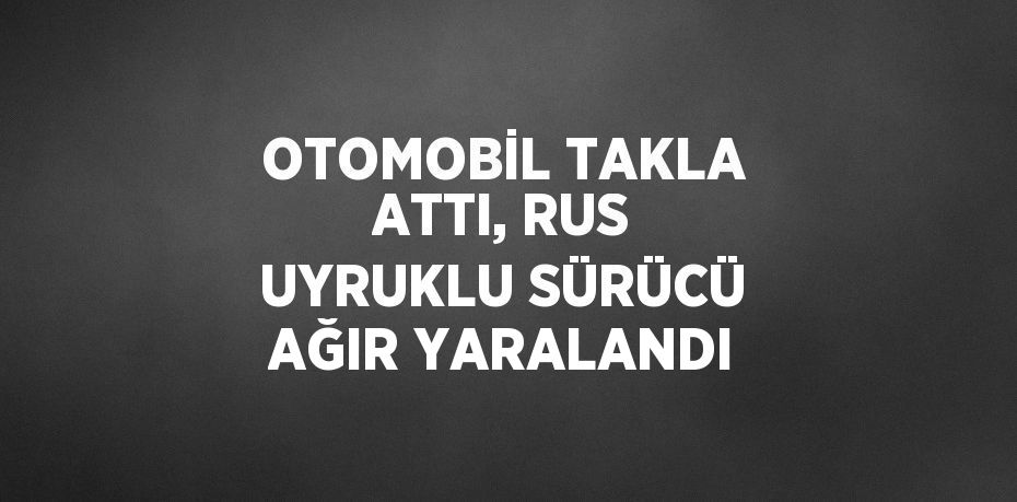 OTOMOBİL TAKLA ATTI, RUS UYRUKLU SÜRÜCÜ AĞIR YARALANDI