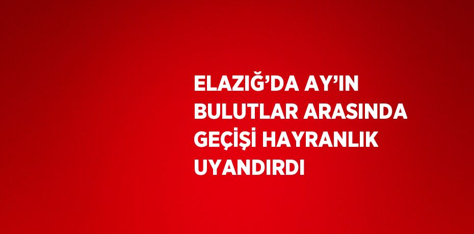 ELAZIĞ’DA AY’IN BULUTLAR ARASINDA GEÇİŞİ HAYRANLIK UYANDIRDI